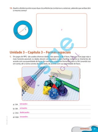 37
MATEMÁTICA
EF20_6_MAT_L2_CA
13. Qual é a distância entre essas duas circunferências (a interna e a externa), sabendo que ambas têm
o mesmo centro?
5
12
Unidade 3 – Capítulo 3 – Formas espaciais
1. Em jogos de RPG são usados diversos dados, não apenas o de 6 faces. Para que esse jogo seja o
mais honesto possível, os dados devem ser regulares e, para facilitar, costuma-se chamá-los de
acordo com sua quantidade de faces. Por exemplo, o dado em forma de cubo é o D6. Levando isso
em conta, dê o nome correto de cada dado, de acordo com sua quantidade de faces.
Blackregis/Shutterstock
a) D4
b) D8
c) D12
d) D20
7
tetraedro
octaedro
dodecaedro
icosaedro
PG20LP262SAMC_MIOLO_EF20_6_MAT_L2_CA_LP.indb 37 20/12/2019 11:22:13
 