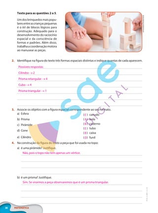 38 MATEMÁTICA
EF20_6_MAT_L2_CA
Texto para as questões 2 a 5.
Umdosbrinquedosmaispopu-
laresentreascriançaspequenas
é o kit de blocos lógicos para
construção. Adequado para o
desenvolvimento do raciocínio
espacial e da consciência de
formas e padrões. Além disso,
trabalhaacoordenaçãomotora
ao manusear as peças.
2. Identifique na figura do texto três formas espaciais distintas e indique quantas de cada aparecem.
3. Associe os objetos com a figura espacial correspondente ao seu formato.
a) Esfera
b) Prisma
c) Pirâmide
d) Cone
e) Cilindro
)
( canudo
)
( bola
)
( caderno
)
( tubo
)
( caixa
)
( funil
4. Na construção da figura do texto a peça que foi usada no topo:
a) é uma pirâmide? Justifique.
b) é um prisma? Justifique.
sirtravelalot/Shutterstock
Possíveis respostas:
Cilindro → 2
Prisma retangular → 4
Cubo → 4
Prisma triangular → 1
E
A
B
E
B
D
Não, pois o topo não tem apenas um vértice.
Sim. Se virarmos a peça observaremos que é um prisma triangular.
PG20LP262SAMC_MIOLO_EF20_6_MAT_L2_CA_LP.indb 38 20/12/2019 11:22:15
 