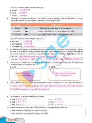 4 MATEMÁTICA
EF20_6_MAT_L2_CA
Quais dos números abaixo são divisíveis por 7?
a) 81042
b) 3276
c) 42588
5. Um número é divisível por 8 quando termina em 000 ou quando o número formado por seus 3
últimos algarismos é divisível por 8, conforme os exemplos abaixo:
Exemplo É? Justificativa
65056 Sim 056 é divisível por 8, logo 65056 também é.
854593 Não 593 não é divisível por 8, logo 854593 também não é.
70293000 Sim 70293000 termina em 000, então é divisível por 8.
Quais dos números abaixo são divisíveis por 8?
a) 68139400
b) 7291502672
c) 9013682713
6. Jávimosqueumnúmeroédivisívelpor6quandoédivisívelpor2epor3aomesmotempo.Dames-
ma forma, um número seria divisível por 24 quando é divisível por 3 e por 8 ao mesmo tempo. Com
base nisso, verifique se os números abaixo são divisíveis por 24 e justifique utilizando os critérios.
a) 84174
b) 99 360
7. Um número é divisível por 35 quando é divisível por 5 e por 7 ao mesmo tempo. Verifique se os
números abaixo são divisíveis por 35.
a) 3213 b) 2 695
8. Comosabemosqueumnúmeroédivisívelpor4?Expliqueeverifiquese791402368édivisívelpor4.
9. Decomponha os números em fatores primos.
a) 144
b) 600
c) 588
d) 375
e) 208
f) 693
10. Pinte a figura abaixo de acordo com os números de cada forma geométrica.
• Se o número é divisível por 5, pinte-o de preto.
• Se o número é divisível por 6, pinte-o de laranja.
nãoédivisível
é divisível
é divisível
é divisível
é divisível
nãoédivisível
não é divisível por 24, pois 174 não é divisível por 8.
é divisível por 24, pois 9 + 9 + 3 + 6 + 0 = 27, que é divisível por 3, e 360 é divisível por 8.
não é divisível por 35, pois
não é divisível por 5.
é divisível por 35, pois termina
em 5 e é divisível por 7.
Umnúmeroédivisívelpor4quandoseusúltimosdoisalgarismosformamumnúmeroédivisívelpor4.
791402368 é divisível por 4, pois 68 é divisível por 4.
2·2·2·2·3·3
2·2·2·3·5·5
2·2·3·7·7
3·5·5·5
2·2·2·2·13
3 · 3 · 7 · 11
PG20LP262SAMC_MIOLO_EF20_6_MAT_L2_CA_LP.indb 4 20/12/2019 11:20:41
 