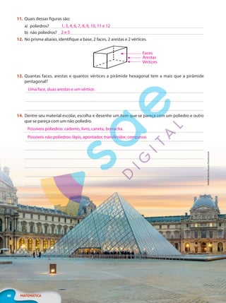 Netfalls
Remy
Musser/Shutterstock
40 MATEMÁTICA
11. Quais dessas figuras são:
a) poliedros?
b) não poliedros?
12. No prisma abaixo, identifique a base, 2 faces, 2 arestas e 2 vértices.
13. Quantas faces, arestas e quantos vértices a pirâmide hexagonal tem a mais que a pirâmide
pentagonal?
14. Dentre seu material escolar, escolha e desenhe um item que se pareça com um poliedro e outro
que se pareça com um não poliedro.
1, 3, 4, 6, 7, 8, 9, 10, 11 e 12
2 e 5
Faces
Arestas
Vértices
Uma face, duas arestas e um vértice.
Possíveis poliedros: caderno, livro, caneta, borracha.
Possíveis não poliedros: lápis, apontador, transferidor, compasso.
PG20LP262SAMC_MIOLO_EF20_6_MAT_L2_CA_LP.indb 40 20/12/2019 11:22:51
 