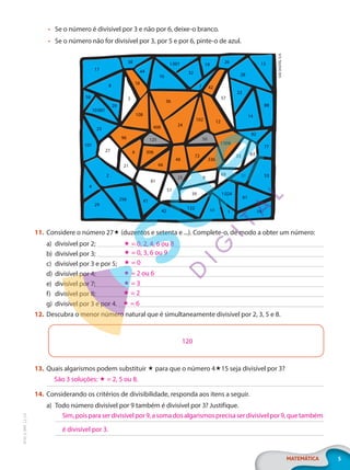 5
MATEMÁTICA
EF20_6_MAT_L2_CA
• Se o número é divisível por 3 e não por 6, deixe-o branco.
• Se o número não for divisível por 3, por 5 e por 6, pinte-o de azul.
17
8
58
10001
29
23
101
27
96
108
3
18
38
44
16
1001
32
19
7
26
42
57
22
28
13
88
14
92
77
63
33
1008
12
102
24
36
408
125 50
306
6
21 66
48
72
336
69
9
25
81
51
2
4
29
256 41
42
122
39
68 1
1024
31 53
61
74
SAE
DIGITAL
S/A
36
29
24
17
256
2
28
14
16
53
12
8
108
81
61
42
88
57
1008
27
101
13
96
74
32
23
48
1024
102
39
22
1001
10001
408
33
3
336
68
9
51
122
72
41
4
77
6 306
18
66
21
19
26
44
38
42
92
31
50
125
29
63
69
1
58
25
7
11. Considere o número 27 (duzentos e setenta e ...). Complete-o, de modo a obter um número:
a) divisível por 2;
b) divisível por 3;
c) divisível por 3 e por 5;
d) divisível por 4;
e) divisível por 7;
f) divisível por 8;
g) divisível por 3 e por 4.
12. Descubra o menor número natural que é simultaneamente divisível por 2, 3, 5 e 8.
120
13. Quais algarismos podem substituir  para que o número 415 seja divisível por 3?
14. Considerando os critérios de divisibilidade, responda aos itens a seguir.
a) Todo número divisível por 9 também é divisível por 3? Justifique.
 = 0, 2, 4, 6 ou 8
 = 0, 3, 6 ou 9
 = 0
 = 2 ou 6
 = 3
 = 2
 = 6
São 3 soluções:  = 2, 5 ou 8.
Sim,poisparaserdivisívelpor9,asomadosalgarismosprecisaserdivisívelpor9,quetambém
é divisível por 3.
PG20LP262SAMC_MIOLO_EF20_6_MAT_L2_CA_LP.indb 5 20/12/2019 11:20:41
 