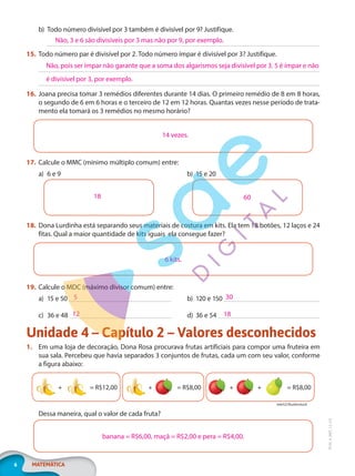 6 MATEMÁTICA
EF20_6_MAT_L2_CA
b) Todo número divisível por 3 também é divisível por 9? Justifique.
15. Todo número par é divisível por 2. Todo número ímpar é divisível por 3? Justifique.
16. Joana precisa tomar 3 remédios diferentes durante 14 dias. O primeiro remédio de 8 em 8 horas,
o segundo de 6 em 6 horas e o terceiro de 12 em 12 horas. Quantas vezes nesse período de trata-
mento ela tomará os 3 remédios no mesmo horário?
17. Calcule o MMC (mínimo múltiplo comum) entre:
a) 6 e 9 b) 15 e 20
18. Dona Lurdinha está separando seus materiais de costura em kits. Ela tem 18 botões, 12 laços e 24
fitas. Qual a maior quantidade de kits iguais ela consegue fazer?
6 kits.
19. Calcule o MDC (máximo divisor comum) entre:
a) 15 e 50 b) 120 e 150
c) 36 e 48 d) 36 e 54
Unidade 4 – Capítulo 2 – Valores desconhecidos
1. Em uma loja de decoração, Dona Rosa procurava frutas artificiais para compor uma fruteira em
sua sala. Percebeu que havia separados 3 conjuntos de frutas, cada um com seu valor, conforme
a figura abaixo:
= R$12,00
+ + = R$8,00 + + = R$8,00
tele52/Shutterstock
Dessa maneira, qual o valor de cada fruta?
banana = R$6,00, maçã = R$2,00 e pera = R$4,00.
Não, 3 e 6 são divisíveis por 3 mas não por 9, por exemplo.
Não, pois ser ímpar não garante que a soma dos algarismos seja divisível por 3. 5 é ímpar e não
é divisível por 3, por exemplo.
14 vezes.
18 60
5 30
12 18
PG20LP262SAMC_MIOLO_EF20_6_MAT_L2_CA_LP.indb 6 20/12/2019 11:20:55
 
