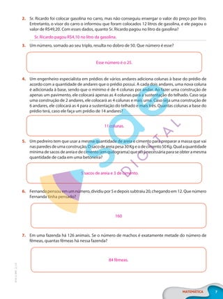 7
MATEMÁTICA
EF20_6_MAT_L2_CA
2. Sr. Ricardo foi colocar gasolina no carro, mas não conseguiu enxergar o valor do preço por litro.
Entretanto, o visor do carro o informou que foram colocados 12 litros de gasolina, e ele pagou o
valor de R$49,20. Com esses dados, quanto Sr. Ricardo pagou no litro da gasolina?
3. Um número, somado ao seu triplo, resulta no dobro de 50. Que número é esse?
Esse número é o 25.
4. Um engenheiro especialista em prédios de vários andares adiciona colunas à base do prédio de
acordo com a quantidade de andares que o prédio possui. A cada dois andares, uma nova coluna
é adicionada à base, sendo que o mínimo é de 4 colunas por andar. Ao fazer uma construção de
apenas um pavimento, ele colocará apenas as 4 colunas para a sustentação do telhado. Caso seja
uma construção de 2 andares, ele colocará as 4 colunas e mais uma. Caso seja uma construção de
6 andares, ele colocará as 4 para a sustentação do telhado e mais três. Quantas colunas a base do
prédio terá, caso ele faça um prédio de 14 andares?
11colunas.
5. Um pedreiro tem que usar a mesma quantidade de areia e cimento para preparar a massa que vai
nas paredes de uma construção. O saco de areia pesa 30Kg e o de cimento 50Kg. Qual a quantidade
mínima de sacos de areia e de cimento (em quilograma) que será necessária para se obter a mesma
quantidade de cada em uma betoneira?
5 sacos de areia e 3 de cimento.
6. Fernanda pensou em um número, dividiu por 5 e depois subtraiu 20, chegando em 12. Que número
Fernanda tinha pensado?
160
7. Em uma fazenda há 126 animais. Se o número de machos é exatamente metade do número de
fêmeas, quantas fêmeas há nessa fazenda?
84 fêmeas.
Sr. Ricardo pagou R$4,10 no litro da gasolina.
PG20LP262SAMC_MIOLO_EF20_6_MAT_L2_CA_LP.indb 7 20/12/2019 11:20:55
 
