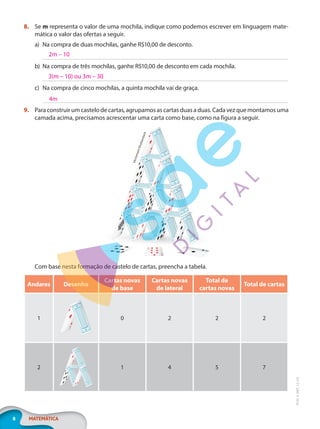 8 MATEMÁTICA
EF20_6_MAT_L2_CA
8. Se m representa o valor de uma mochila, indique como podemos escrever em linguagem mate-
mática o valor das ofertas a seguir.
a) Na compra de duas mochilas, ganhe R$10,00 de desconto.
b) Na compra de três mochilas, ganhe R$10,00 de desconto em cada mochila.
c) Na compra de cinco mochilas, a quinta mochila vai de graça.
9. Para construir um castelo de cartas, agrupamos as cartas duas a duas. Cada vez que montamos uma
camada acima, precisamos acrescentar uma carta como base, como na figura a seguir.
V
e
c
t
o
m
a
r
t
/
S
h
u
t
t
e
r
s
t
o
c
k
Com base nesta formação de castelo de cartas, preencha a tabela.
Andares Desenho
Cartas novas
de base
Cartas novas
de lateral
Total de
cartas novas
Total de cartas
1 0 2 2 2
2 1 4 5 7
2m – 10
3(m – 10) ou 3m – 30
4m
PG20LP262SAMC_MIOLO_EF20_6_MAT_L2_CA_LP.indb 8 20/12/2019 11:20:58
 