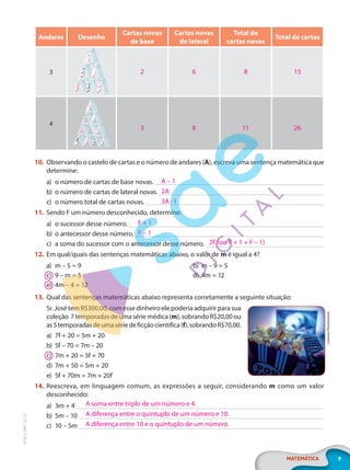 9
MATEMÁTICA
EF20_6_MAT_L2_CA
Andares Desenho
Cartas novas
de base
Cartas novas
de lateral
Total de
cartas novas
Total de cartas
3
4
10. Observando o castelo de cartas e o número de andares (A), escreva uma sentença matemática que
determine:
a) o número de cartas de base novas.
b) o número de cartas de lateral novas.
c) o número total de cartas novas.
11. Sendo F um número desconhecido, determine:
a) o sucessor desse número.
b) o antecessor desse número.
c) a soma do sucessor com o antecessor desse número.
12. Em qual/quais das sentenças matemáticas abaixo, o valor de m é igual a 4?
a) m – 5 = 9 b) m – 9 = 5
c) 9 – m = 5 d) 4m = 12
e) 4m – 4 = 12
13. Qual das sentenças matemáticas abaixo representa corretamente a seguinte situação:
Sr. José tem R$300,00, com esse dinheiro ele poderia adquirir para sua
coleção 7temporadasdeumasériemédica(m),sobrandoR$20,00ou
as5temporadasdeumasériedeficçãocientífica(f),sobrandoR$70,00.
a) 7f + 20 = 5m + 20
b) 5f – 70 = 7m – 20
c) 7m + 20 = 5f + 70
d) 7m + 50 = 5m + 20
e) 5f + 70m = 7m + 20f
14. Reescreva, em linguagem comum, as expressões a seguir, considerando m como um valor
desconhecido:
a) 3m + 4
b) 5m – 10
c) 10 – 5m
2 6 8 15
3 8 11 26
A – 1
2A
3A-1
F + 1
F – 1
2F (ou F + 1 + F – 1)
r.classen/Shutterstock
A soma entre triplo de um número e 4.
A diferença entre o quíntuplo de um número e 10.
A diferença entre 10 e o quíntuplo de um número.
PG20LP262SAMC_MIOLO_EF20_6_MAT_L2_CA_LP.indb 9 20/12/2019 11:21:02
 