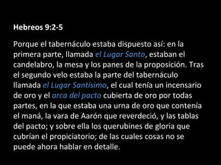 Hebreos 9:2-5
Porque el tabernáculo estaba dispuesto así: en la
primera parte, llamada el Lugar Santo, estaban el
candelabro, la mesa y los panes de la proposición. Tras
el segundo velo estaba la parte del tabernáculo
llamada el Lugar Santísimo, el cual tenía un incensario
de oro y el arca del pacto cubierta de oro por todas
partes, en la que estaba una urna de oro que contenía
el maná, la vara de Aarón que reverdeció, y las tablas
del pacto; y sobre ella los querubines de gloria que
cubrían el propiciatorio; de las cuales cosas no se
puede ahora hablar en detalle.

 