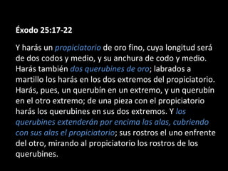 Éxodo 25:17-22
Y harás un propiciatorio de oro fino, cuya longitud será
de dos codos y medio, y su anchura de codo y medio.
Harás también dos querubines de oro; labrados a
martillo los harás en los dos extremos del propiciatorio.
Harás, pues, un querubín en un extremo, y un querubín
en el otro extremo; de una pieza con el propiciatorio
harás los querubines en sus dos extremos. Y los
querubines extenderán por encima las alas, cubriendo
con sus alas el propiciatorio; sus rostros el uno enfrente
del otro, mirando al propiciatorio los rostros de los
querubines.

 