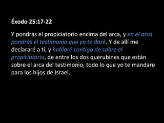 Éxodo 25:17-22
Y pondrás el propiciatorio encima del arca, y en el arca
pondrás el testimonio que yo te daré. Y de allí me
declararé a ti, y hablaré contigo de sobre el
propiciatorio, de entre los dos querubines que están
sobre el arca del testimonio, todo lo que yo te mandare
para los hijos de Israel.

 