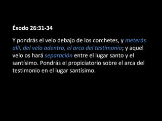Éxodo 26:31-34
Y pondrás el velo debajo de los corchetes, y meterás
allí, del velo adentro, el arca del testimonio; y aquel
velo os hará separación entre el lugar santo y el
santísimo. Pondrás el propiciatorio sobre el arca del
testimonio en el lugar santísimo.

 