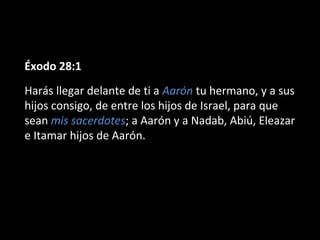 Éxodo 28:1
Harás llegar delante de ti a Aarón tu hermano, y a sus
hijos consigo, de entre los hijos de Israel, para que
sean mis sacerdotes; a Aarón y a Nadab, Abiú, Eleazar
e Itamar hijos de Aarón.

 