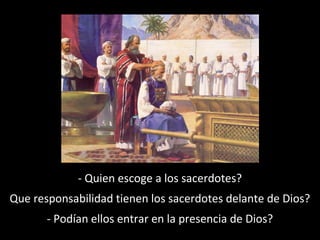 - Quien escoge a los sacerdotes?
Que responsabilidad tienen los sacerdotes delante de Dios?
- Podían ellos entrar en la presencia de Dios?

 