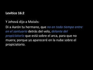 Levítico 16:2
Y Jehová dijo a Moisés:
Di a Aarón tu hermano, que no en todo tiempo entre
en el santuario detrás del velo, delante del
propiciatorio que está sobre el arca, para que no
muera; porque yo apareceré en la nube sobre el
propiciatorio.

 