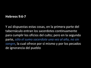 Hebreos 9:6-7
Y así dispuestas estas cosas, en la primera parte del
tabernáculo entran los sacerdotes continuamente
para cumplir los oficios del culto; pero en la segunda
parte, sólo el sumo sacerdote una vez al año, no sin
sangre, la cual ofrece por sí mismo y por los pecados
de ignorancia del pueblo

 