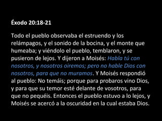Éxodo 20:18-21
Todo el pueblo observaba el estruendo y los
relámpagos, y el sonido de la bocina, y el monte que
humeaba; y viéndolo el pueblo, temblaron, y se
pusieron de lejos. Y dijeron a Moisés: Habla tú con
nosotros, y nosotros oiremos; pero no hable Dios con
nosotros, para que no muramos. Y Moisés respondió
al pueblo: No temáis; porque para probaros vino Dios,
y para que su temor esté delante de vosotros, para
que no pequéis. Entonces el pueblo estuvo a lo lejos, y
Moisés se acercó a la oscuridad en la cual estaba Dios.

 
