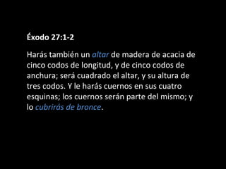 Éxodo 27:1-2
Harás también un altar de madera de acacia de
cinco codos de longitud, y de cinco codos de
anchura; será cuadrado el altar, y su altura de
tres codos. Y le harás cuernos en sus cuatro
esquinas; los cuernos serán parte del mismo; y
lo cubrirás de bronce.

 