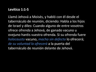 Levítico 1:1-5
Llamó Jehová a Moisés, y habló con él desde el
tabernáculo de reunión, diciendo: Habla a los hijos
de Israel y diles: Cuando alguno de entre vosotros
ofrece ofrenda a Jehová, de ganado vacuno u
ovejuno haréis vuestra ofrenda. Si su ofrenda fuere
holocausto vacuno, macho sin defecto lo ofrecerá;
de su voluntad lo ofrecerá a la puerta del
tabernáculo de reunión delante de Jehová.

 