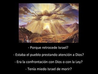 - Porque retrocede Israel?
- Estaba el pueblo prestando atención a Dios?
- Era la confrontación con Dios o con la Ley?
- Tenía miedo Israel de morir?

 