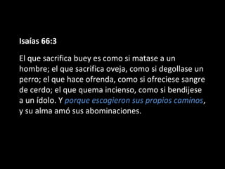 Isaías 66:3
El que sacrifica buey es como si matase a un
hombre; el que sacrifica oveja, como si degollase un
perro; el que hace ofrenda, como si ofreciese sangre
de cerdo; el que quema incienso, como si bendijese
a un ídolo. Y porque escogieron sus propios caminos,
y su alma amó sus abominaciones.

 