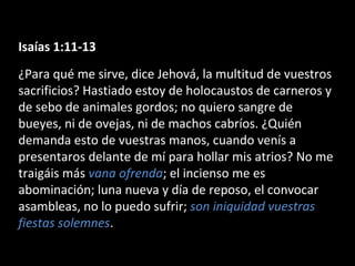 Isaías 1:11-13
¿Para qué me sirve, dice Jehová, la multitud de vuestros
sacrificios? Hastiado estoy de holocaustos de carneros y
de sebo de animales gordos; no quiero sangre de
bueyes, ni de ovejas, ni de machos cabríos. ¿Quién
demanda esto de vuestras manos, cuando venís a
presentaros delante de mí para hollar mis atrios? No me
traigáis más vana ofrenda; el incienso me es
abominación; luna nueva y día de reposo, el convocar
asambleas, no lo puedo sufrir; son iniquidad vuestras
fiestas solemnes.

 