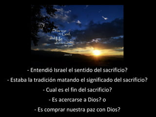 - Entendió Israel el sentido del sacrificio?
- Estaba la tradición matando el significado del sacrificio?
- Cual es el fin del sacrificio?
- Es acercarse a Dios? o
- Es comprar nuestra paz con Dios?

 