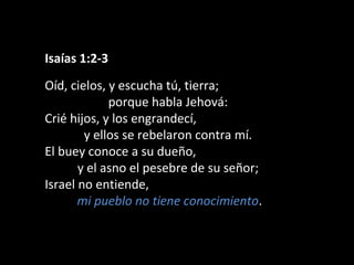 Isaías 1:2-3
Oíd, cielos, y escucha tú, tierra;
porque habla Jehová:
Crié hijos, y los engrandecí,
y ellos se rebelaron contra mí.
El buey conoce a su dueño,
y el asno el pesebre de su señor;
Israel no entiende,
mi pueblo no tiene conocimiento.

 