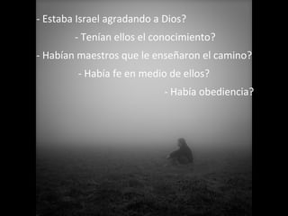- Estaba Israel agradando a Dios?
- Tenían ellos el conocimiento?
- Habían maestros que le enseñaron el camino?
- Había fe en medio de ellos?
- Había obediencia?

 