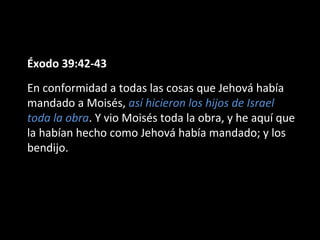 Éxodo 39:42-43
En conformidad a todas las cosas que Jehová había
mandado a Moisés, así hicieron los hijos de Israel
toda la obra. Y vio Moisés toda la obra, y he aquí que
la habían hecho como Jehová había mandado; y los
bendijo.

 