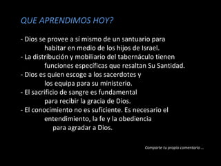 QUE APRENDIMOS HOY?
- Dios se provee a sí mismo de un santuario para
habitar en medio de los hijos de Israel.
- La distribución y mobiliario del tabernáculo tienen
funciones específicas que resaltan Su Santidad.
- Dios es quien escoge a los sacerdotes y
los equipa para su ministerio.
- El sacrificio de sangre es fundamental
para recibir la gracia de Dios.
- El conocimiento no es suficiente. Es necesario el
entendimiento, la fe y la obediencia
para agradar a Dios.
Comparte tu propio comentario …

 