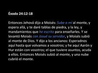 Éxodo 24:12-18
Entonces Jehová dijo a Moisés: Sube a mí al monte, y
espera allá, y te daré tablas de piedra, y la ley, y
mandamientos que he escrito para enseñarles. Y se
levantó Moisés con Josué su servidor, y Moisés subió
al monte de Dios. Y dijo a los ancianos: Esperadnos
aquí hasta que volvamos a vosotros; y he aquí Aarón y
Hur están con vosotros; el que tuviere asuntos, acuda
a ellos. Entonces Moisés subió al monte, y una nube
cubrió el monte.

 