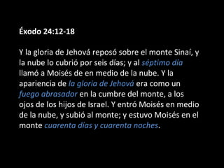 Éxodo 24:12-18
Y la gloria de Jehová reposó sobre el monte Sinaí, y
la nube lo cubrió por seis días; y al séptimo día
llamó a Moisés de en medio de la nube. Y la
apariencia de la gloria de Jehová era como un
fuego abrasador en la cumbre del monte, a los
ojos de los hijos de Israel. Y entró Moisés en medio
de la nube, y subió al monte; y estuvo Moisés en el
monte cuarenta días y cuarenta noches.

 