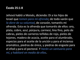 Éxodo 25:1-8
Jehová habló a Moisés, diciendo: Di a los hijos de
Israel que tomen para mí ofrenda; de todo varón que
la diere de su voluntad, de corazón, tomaréis mi
ofrenda. Esta es la ofrenda que tomaréis de ellos: oro,
plata, cobre, azul, púrpura, carmesí, lino fino, pelo de
cabras, pieles de carneros teñidas de rojo, pieles de
tejones, madera de acacia, aceite para el alumbrado,
especias para el aceite de la unción y para el incienso
aromático, piedras de ónice, y piedras de engaste para
el efod y para el pectoral. Y harán un santuario para
mí, y habitaré en medio de ellos.

 