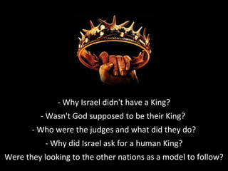- Why Israel didn't have a King?
- Wasn't God supposed to be their King?
- Who were the judges and what did they do?
- Why did Israel ask for a human King?
Were they looking to the other nations as a model to follow?
 