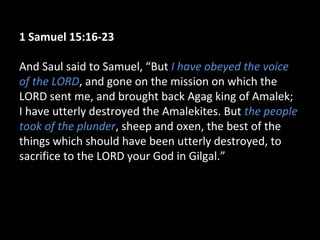 1 Samuel 15:16-23
And Saul said to Samuel, “But I have obeyed the voice
of the LORD, and gone on the mission on which the
LORD sent me, and brought back Agag king of Amalek;
I have utterly destroyed the Amalekites. But the people
took of the plunder, sheep and oxen, the best of the
things which should have been utterly destroyed, to
sacrifice to the LORD your God in Gilgal.”
 