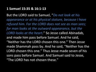 1 Samuel 15:35 & 16:1-13
But the LORD said to Samuel, “Do not look at his
appearance or at his physical stature, because I have
refused him. For the LORD does not see as man sees;
for man looks at the outward appearance, but the
LORD looks at the heart.” So Jesse called Abinadab,
and made him pass before Samuel. And he said,
“Neither has the LORD chosen this one.” Then Jesse
made Shammah pass by. And he said, “Neither has the
LORD chosen this one.” Thus Jesse made seven of his
sons pass before Samuel. And Samuel said to Jesse,
“The LORD has not chosen these.”
 