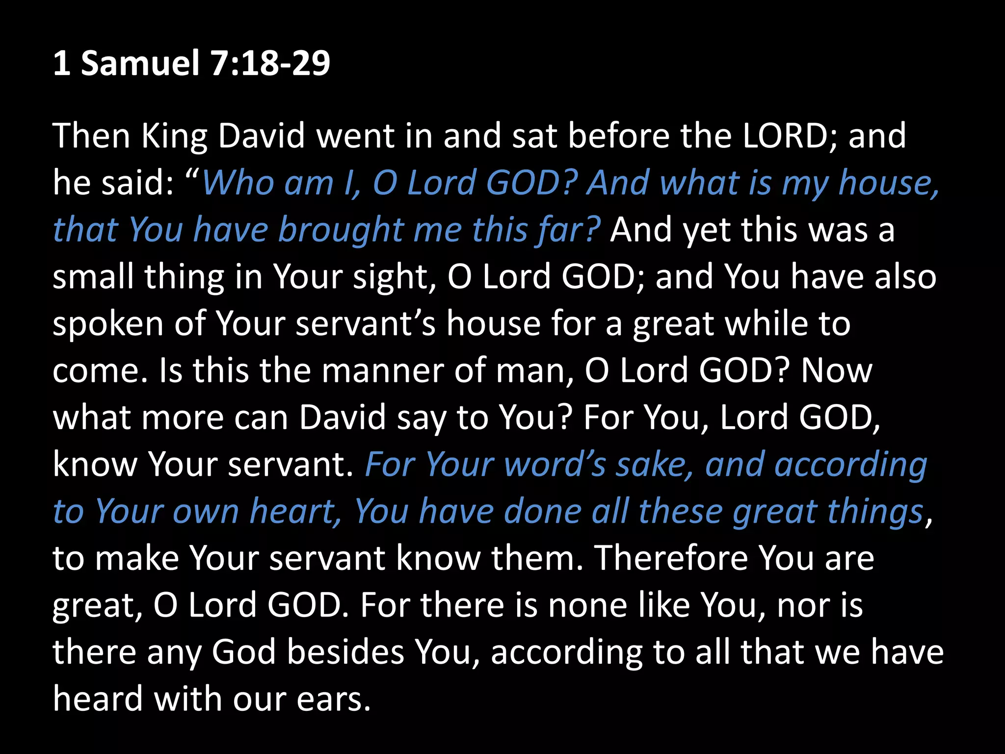 1 Samuel 7:18-29
Then King David went in and sat before the LORD; and
he said: “Who am I, O Lord GOD? And what is my house,
that You have brought me this far? And yet this was a
small thing in Your sight, O Lord GOD; and You have also
spoken of Your servant’s house for a great while to
come. Is this the manner of man, O Lord GOD? Now
what more can David say to You? For You, Lord GOD,
know Your servant. For Your word’s sake, and according
to Your own heart, You have done all these great things,
to make Your servant know them. Therefore You are
great, O Lord GOD. For there is none like You, nor is
there any God besides You, according to all that we have
heard with our ears.
 