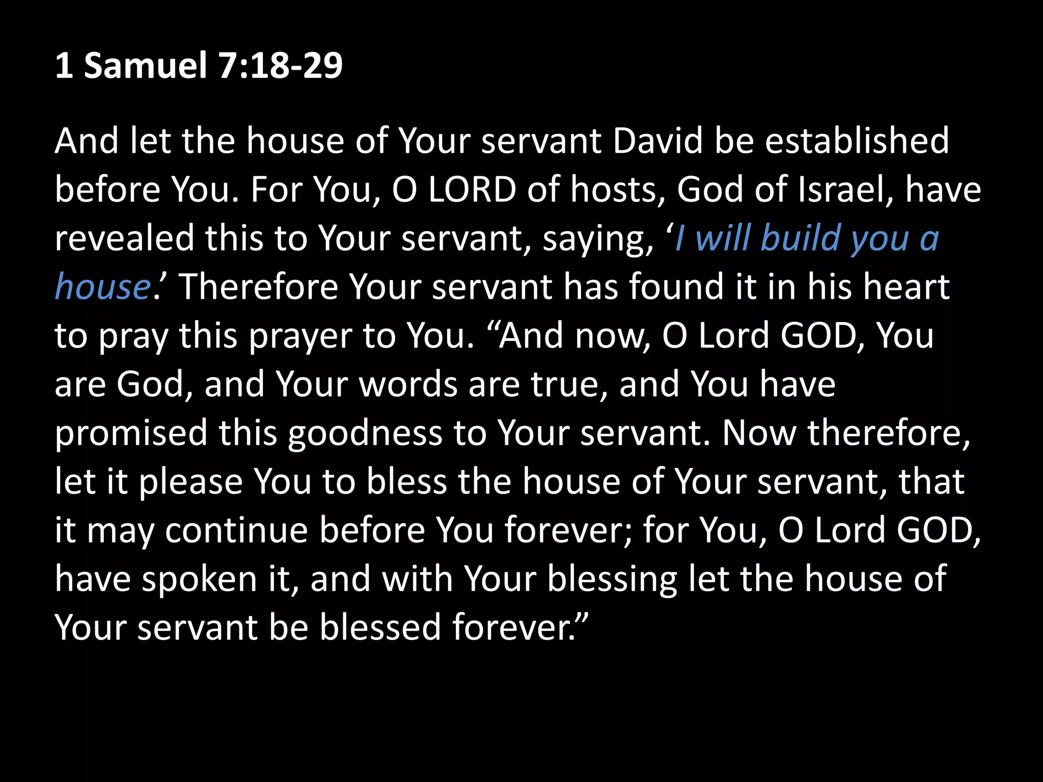1 Samuel 7:18-29
And let the house of Your servant David be established
before You. For You, O LORD of hosts, God of Israel, have
revealed this to Your servant, saying, ‘I will build you a
house.’ Therefore Your servant has found it in his heart
to pray this prayer to You. “And now, O Lord GOD, You
are God, and Your words are true, and You have
promised this goodness to Your servant. Now therefore,
let it please You to bless the house of Your servant, that
it may continue before You forever; for You, O Lord GOD,
have spoken it, and with Your blessing let the house of
Your servant be blessed forever.”
 