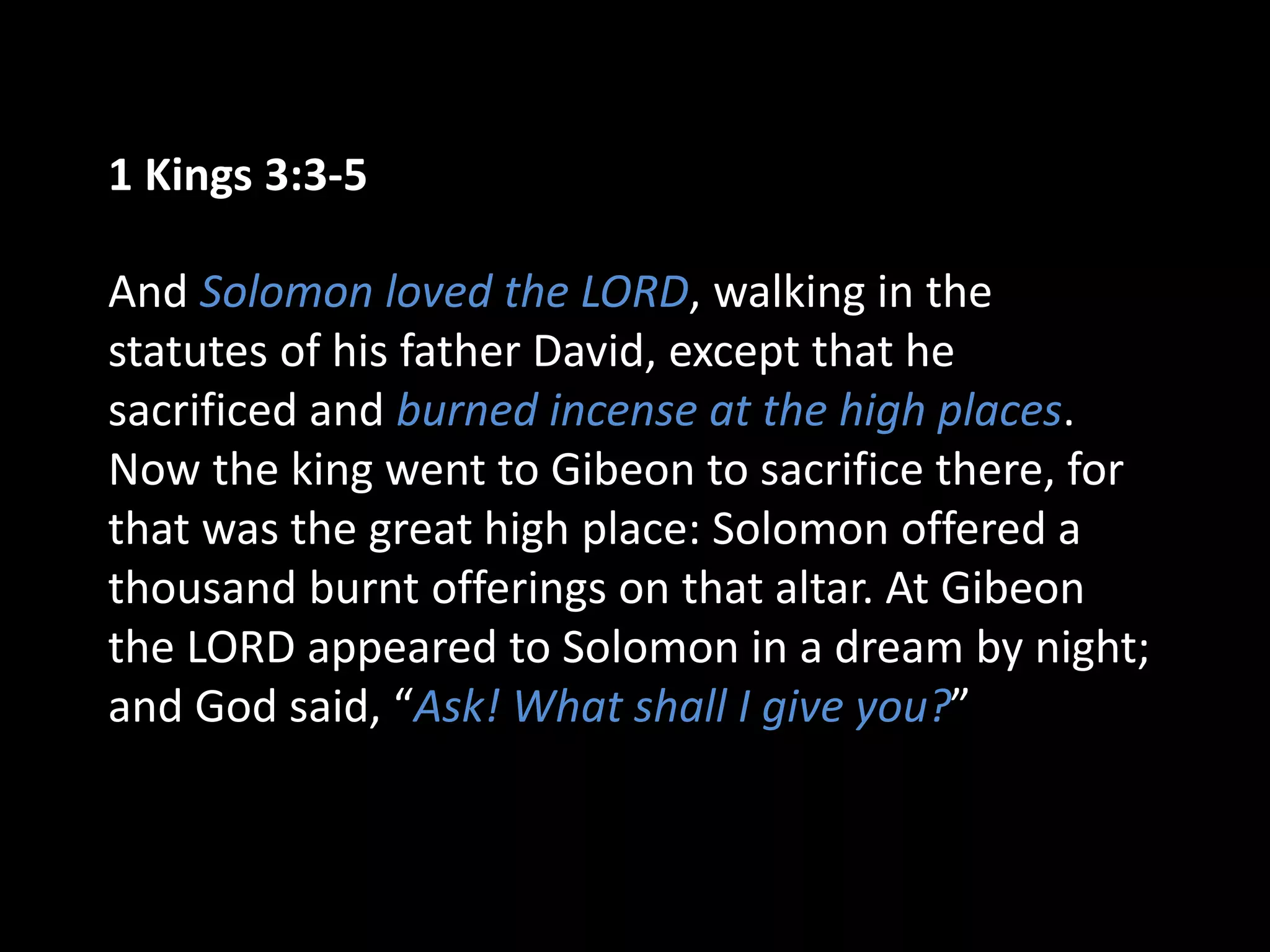 1 Kings 3:3-5
And Solomon loved the LORD, walking in the
statutes of his father David, except that he
sacrificed and burned incense at the high places.
Now the king went to Gibeon to sacrifice there, for
that was the great high place: Solomon offered a
thousand burnt offerings on that altar. At Gibeon
the LORD appeared to Solomon in a dream by night;
and God said, “Ask! What shall I give you?”
 