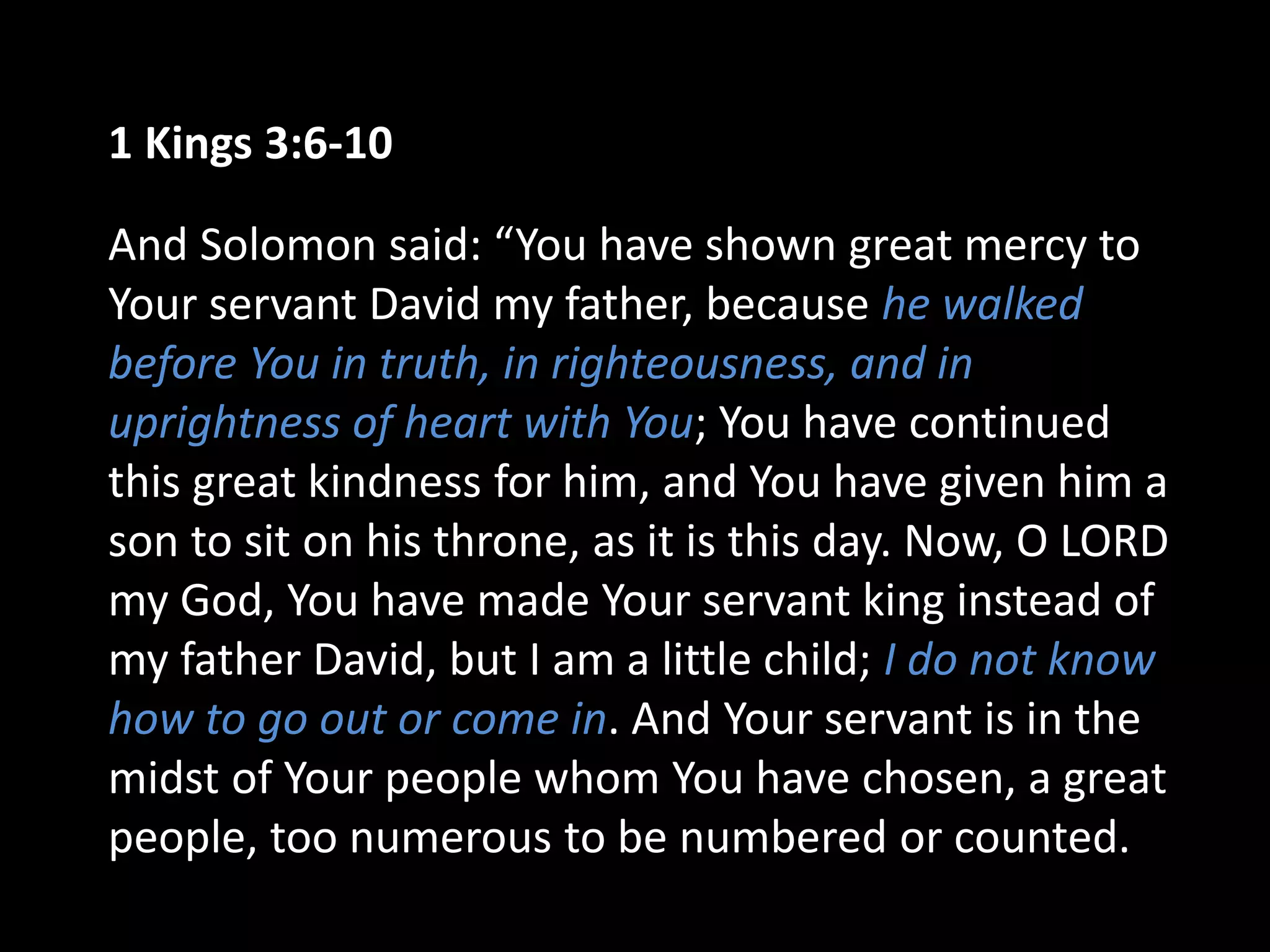 1 Kings 3:6-10
And Solomon said: “You have shown great mercy to
Your servant David my father, because he walked
before You in truth, in righteousness, and in
uprightness of heart with You; You have continued
this great kindness for him, and You have given him a
son to sit on his throne, as it is this day. Now, O LORD
my God, You have made Your servant king instead of
my father David, but I am a little child; I do not know
how to go out or come in. And Your servant is in the
midst of Your people whom You have chosen, a great
people, too numerous to be numbered or counted.
 