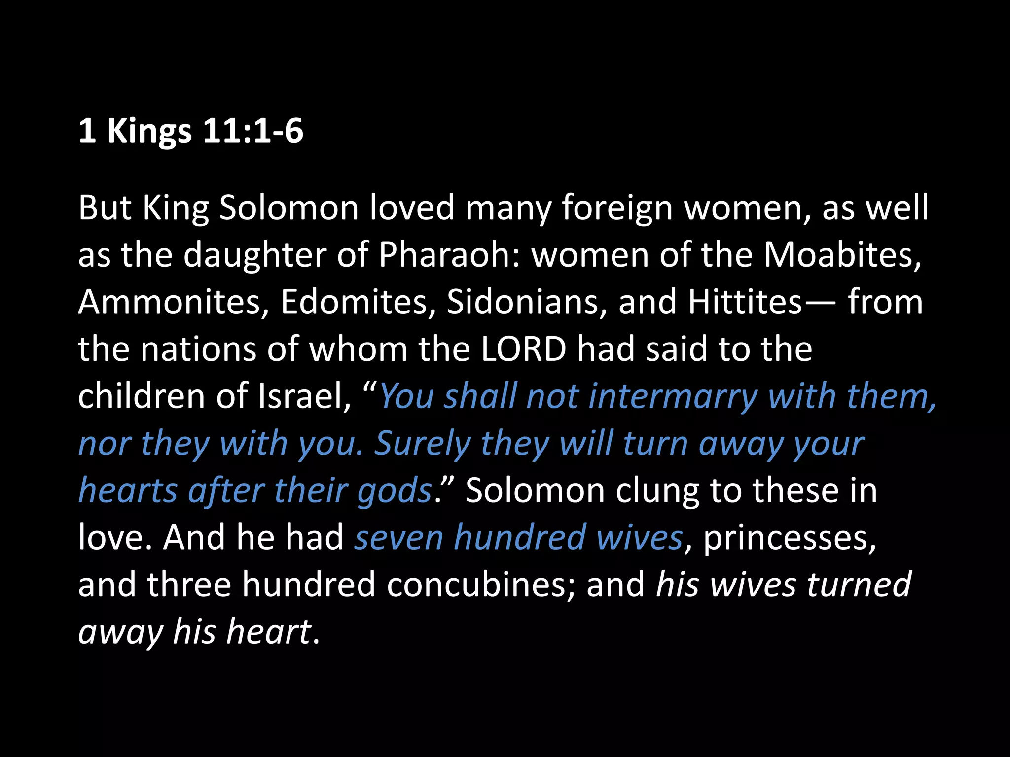 1 Kings 11:1-6
But King Solomon loved many foreign women, as well
as the daughter of Pharaoh: women of the Moabites,
Ammonites, Edomites, Sidonians, and Hittites— from
the nations of whom the LORD had said to the
children of Israel, “You shall not intermarry with them,
nor they with you. Surely they will turn away your
hearts after their gods.” Solomon clung to these in
love. And he had seven hundred wives, princesses,
and three hundred concubines; and his wives turned
away his heart.
 