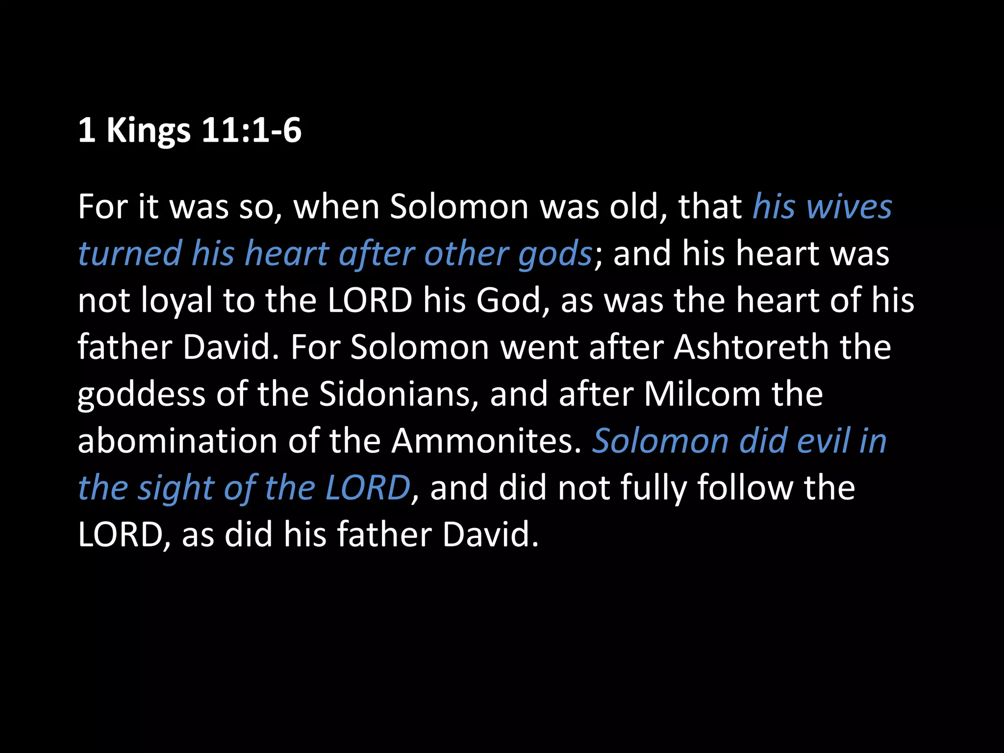 1 Kings 11:1-6
For it was so, when Solomon was old, that his wives
turned his heart after other gods; and his heart was
not loyal to the LORD his God, as was the heart of his
father David. For Solomon went after Ashtoreth the
goddess of the Sidonians, and after Milcom the
abomination of the Ammonites. Solomon did evil in
the sight of the LORD, and did not fully follow the
LORD, as did his father David.
 