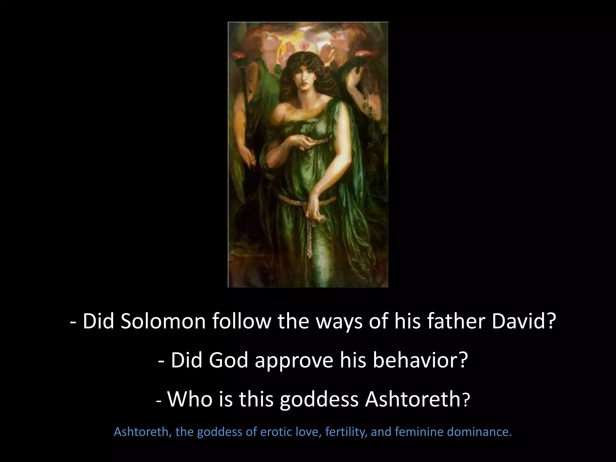 - Did Solomon follow the ways of his father David?
- Did God approve his behavior?
- Who is this goddess Ashtoreth?
Ashtoreth, the goddess of erotic love, fertility, and feminine dominance.
 