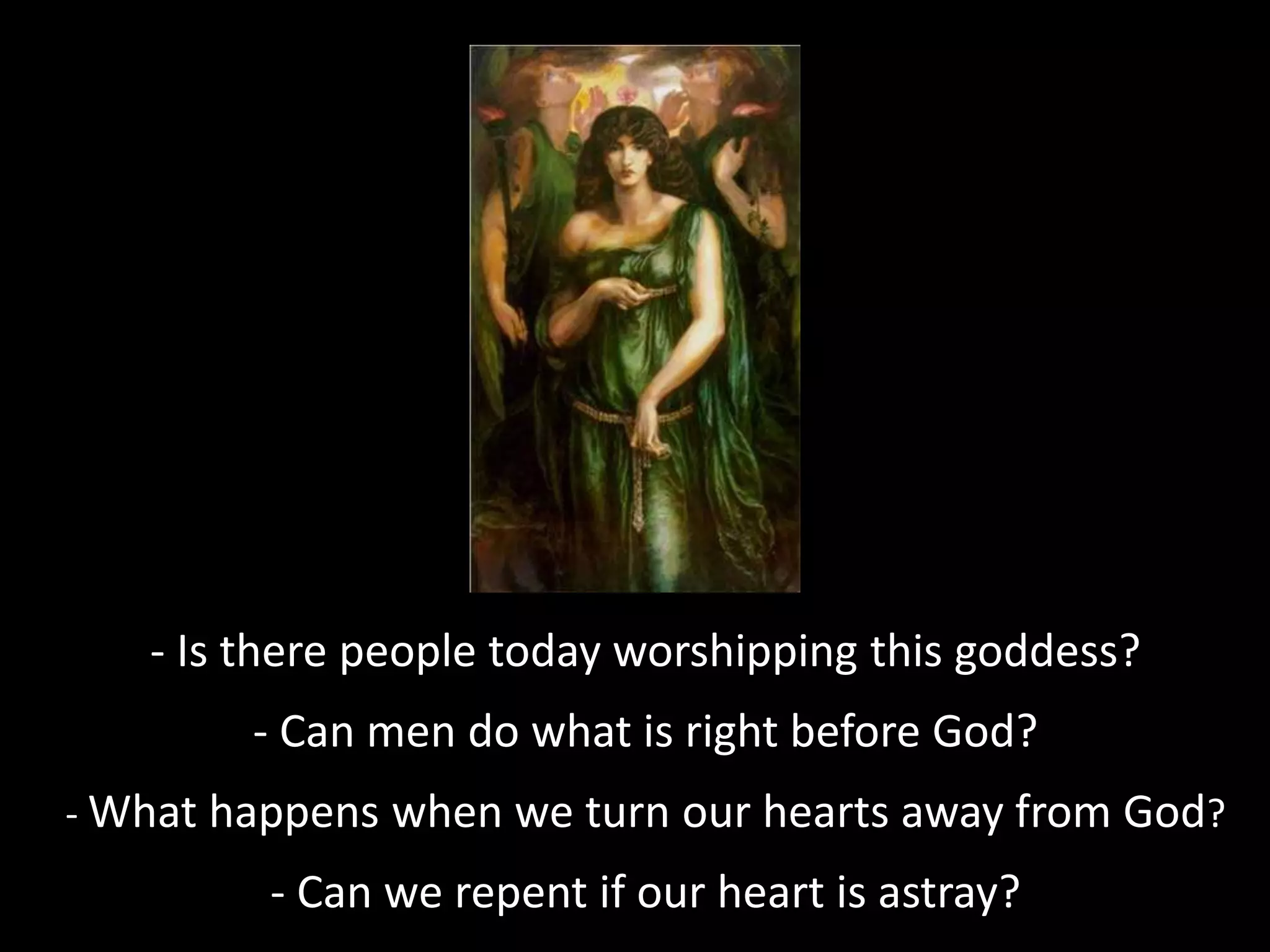 - Is there people today worshipping this goddess?
- Can men do what is right before God?
- What happens when we turn our hearts away from God?
- Can we repent if our heart is astray?
 