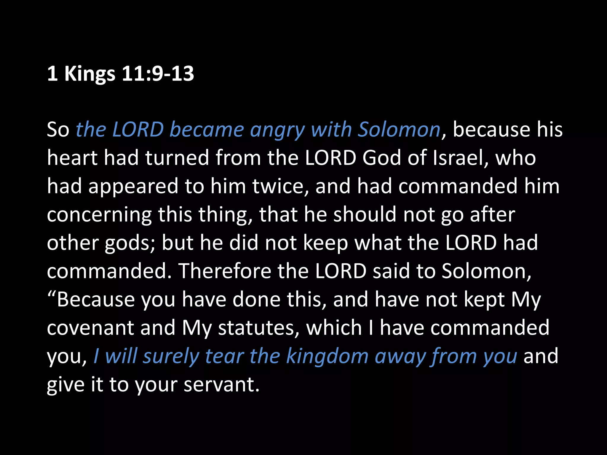 1 Kings 11:9-13
So the LORD became angry with Solomon, because his
heart had turned from the LORD God of Israel, who
had appeared to him twice, and had commanded him
concerning this thing, that he should not go after
other gods; but he did not keep what the LORD had
commanded. Therefore the LORD said to Solomon,
“Because you have done this, and have not kept My
covenant and My statutes, which I have commanded
you, I will surely tear the kingdom away from you and
give it to your servant.
 
