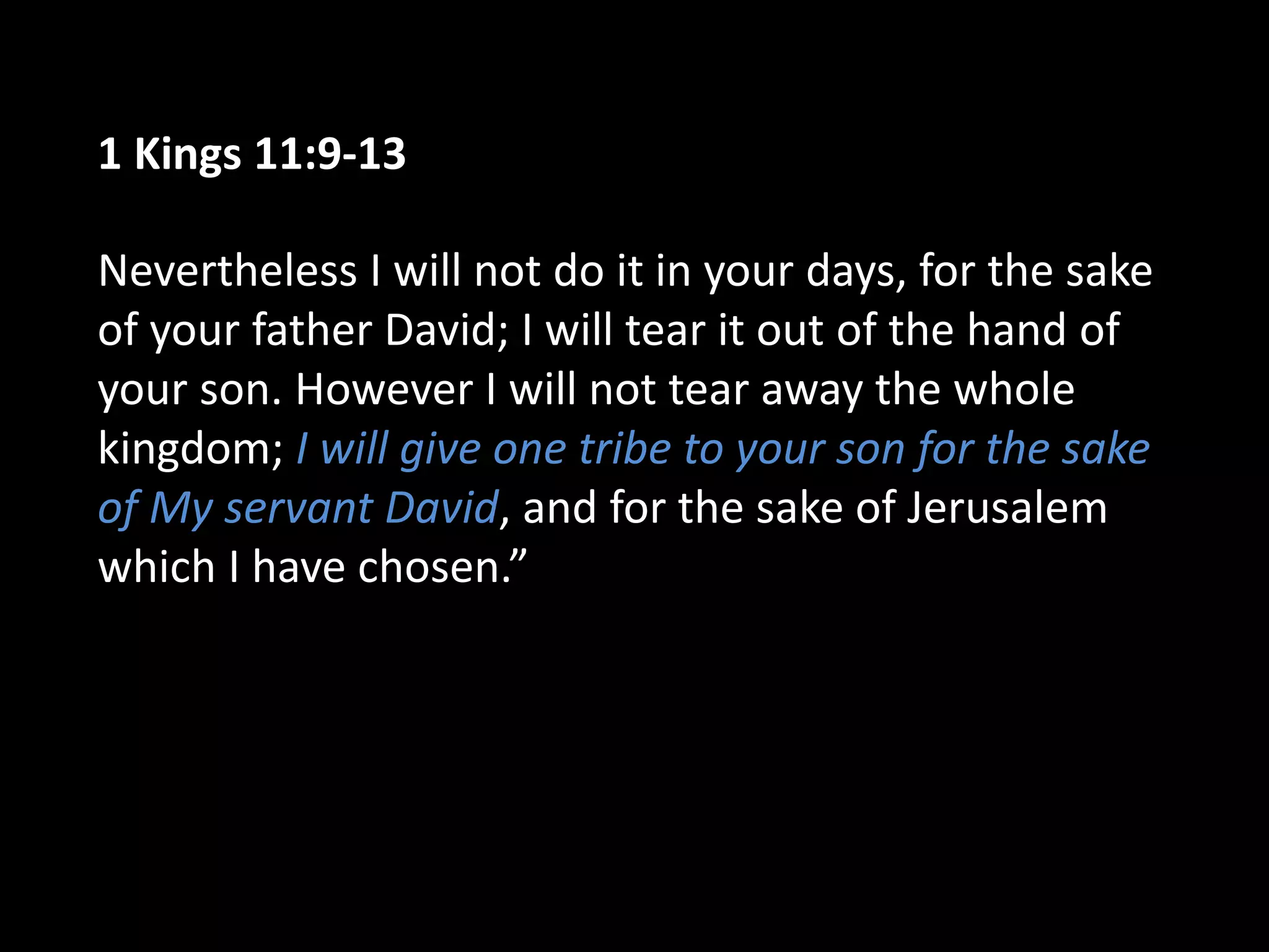 1 Kings 11:9-13
Nevertheless I will not do it in your days, for the sake
of your father David; I will tear it out of the hand of
your son. However I will not tear away the whole
kingdom; I will give one tribe to your son for the sake
of My servant David, and for the sake of Jerusalem
which I have chosen.”
 