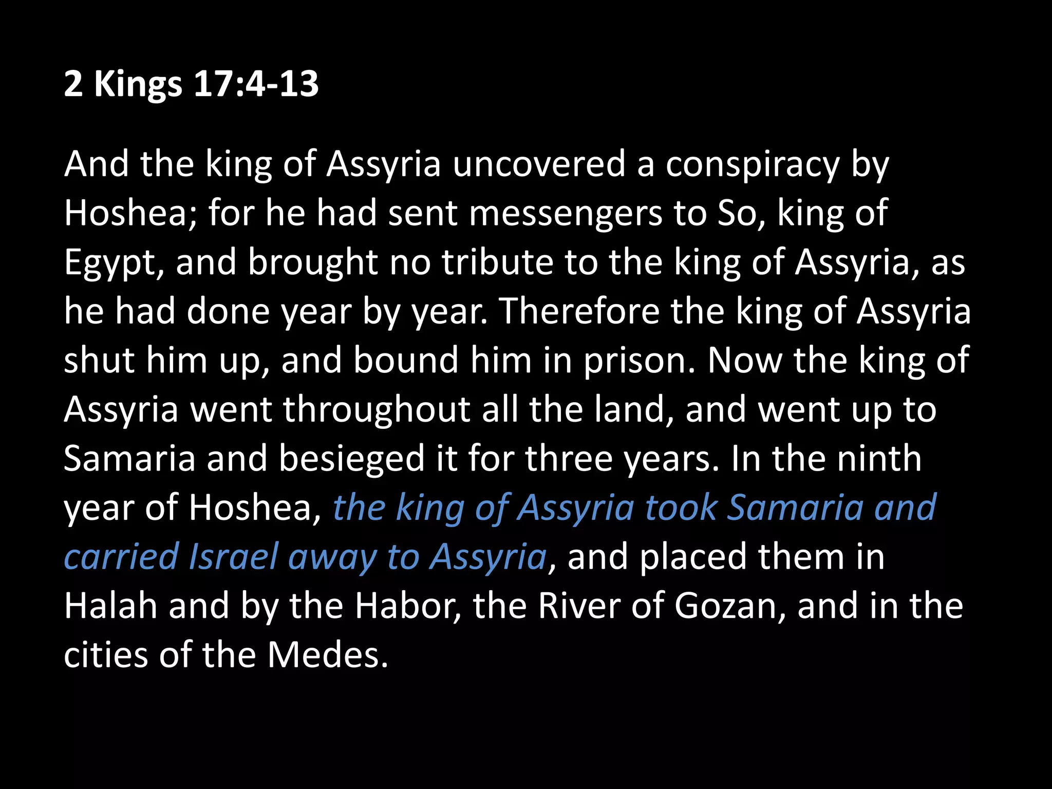 2 Kings 17:4-13
And the king of Assyria uncovered a conspiracy by
Hoshea; for he had sent messengers to So, king of
Egypt, and brought no tribute to the king of Assyria, as
he had done year by year. Therefore the king of Assyria
shut him up, and bound him in prison. Now the king of
Assyria went throughout all the land, and went up to
Samaria and besieged it for three years. In the ninth
year of Hoshea, the king of Assyria took Samaria and
carried Israel away to Assyria, and placed them in
Halah and by the Habor, the River of Gozan, and in the
cities of the Medes.
 