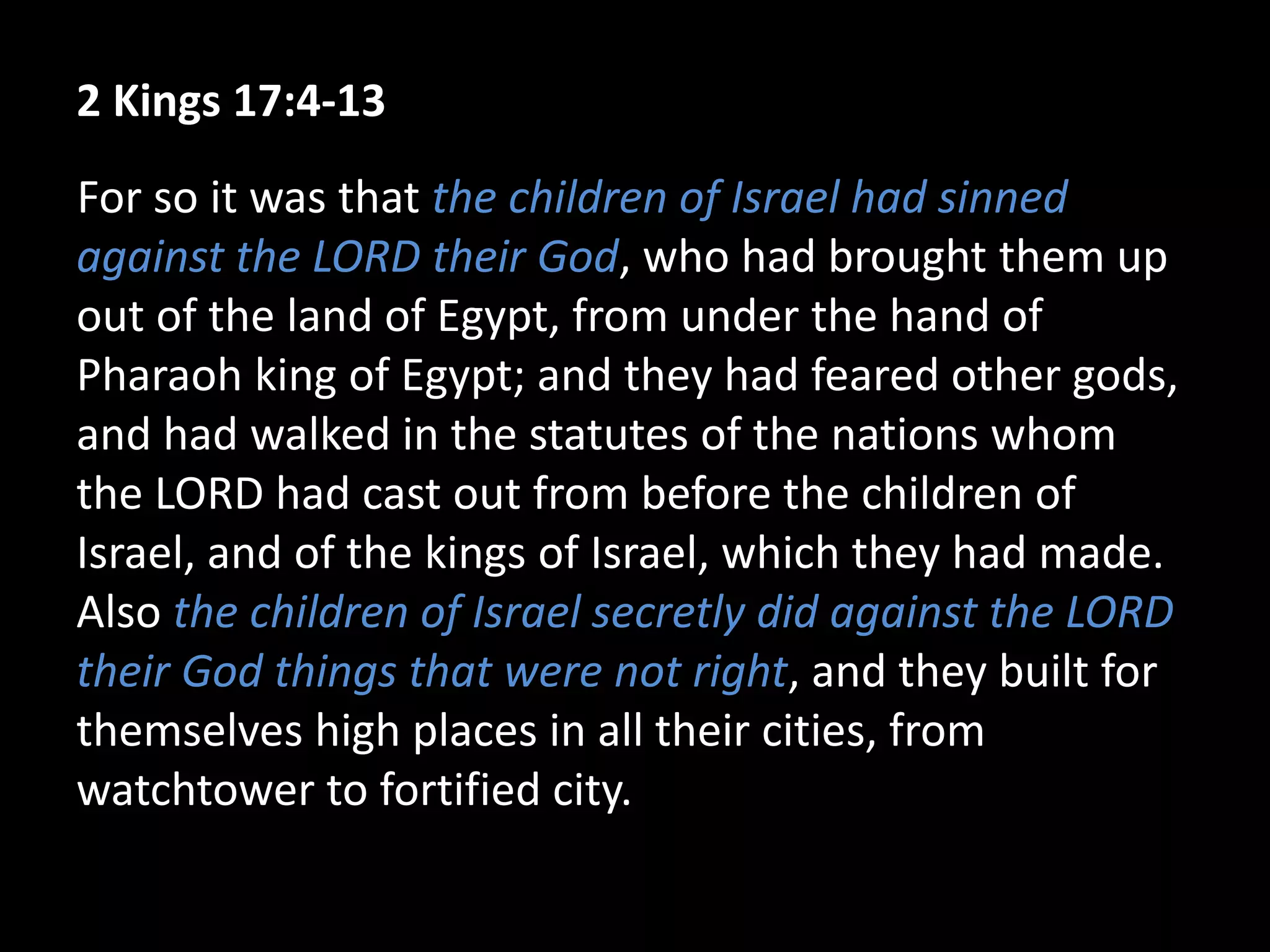 2 Kings 17:4-13
For so it was that the children of Israel had sinned
against the LORD their God, who had brought them up
out of the land of Egypt, from under the hand of
Pharaoh king of Egypt; and they had feared other gods,
and had walked in the statutes of the nations whom
the LORD had cast out from before the children of
Israel, and of the kings of Israel, which they had made.
Also the children of Israel secretly did against the LORD
their God things that were not right, and they built for
themselves high places in all their cities, from
watchtower to fortified city.
 