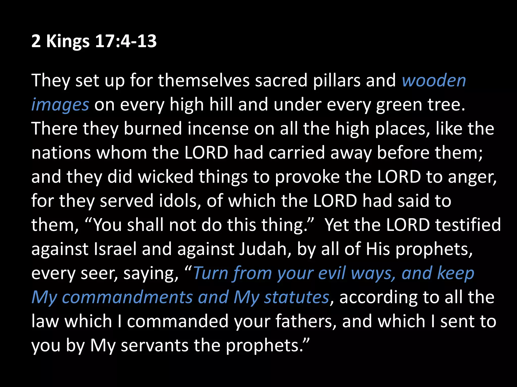 2 Kings 17:4-13
They set up for themselves sacred pillars and wooden
images on every high hill and under every green tree.
There they burned incense on all the high places, like the
nations whom the LORD had carried away before them;
and they did wicked things to provoke the LORD to anger,
for they served idols, of which the LORD had said to
them, “You shall not do this thing.” Yet the LORD testified
against Israel and against Judah, by all of His prophets,
every seer, saying, “Turn from your evil ways, and keep
My commandments and My statutes, according to all the
law which I commanded your fathers, and which I sent to
you by My servants the prophets.”
 