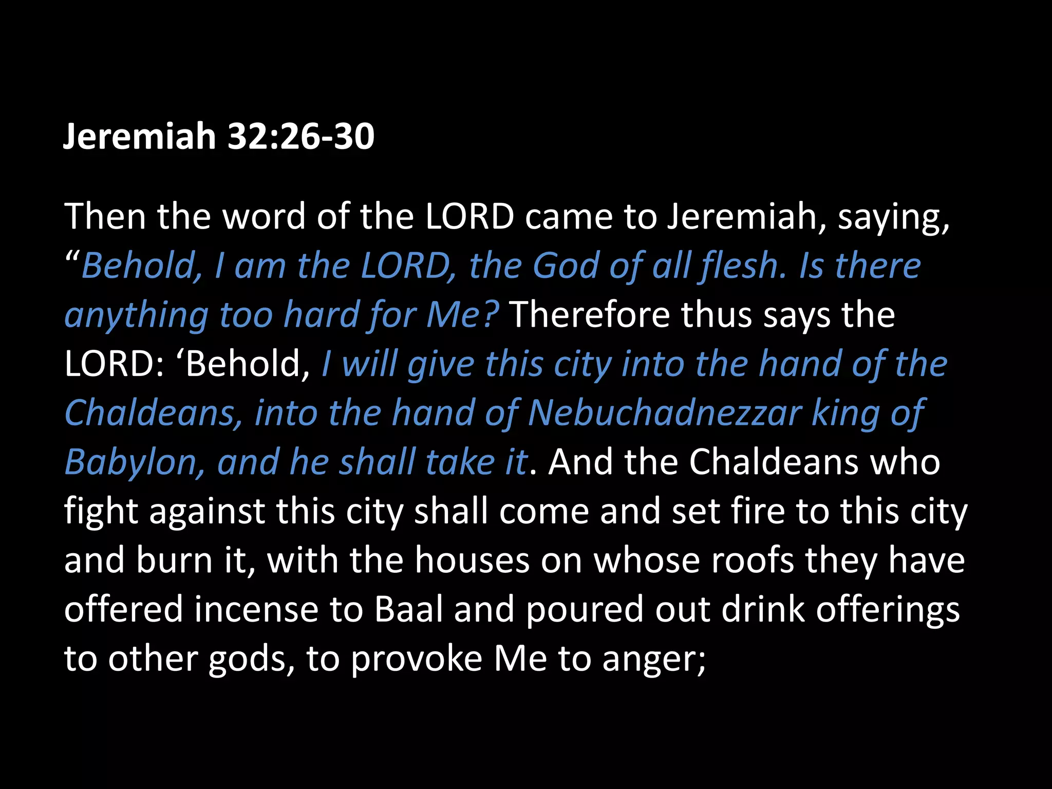 Jeremiah 32:26-30
Then the word of the LORD came to Jeremiah, saying,
“Behold, I am the LORD, the God of all flesh. Is there
anything too hard for Me? Therefore thus says the
LORD: ‘Behold, I will give this city into the hand of the
Chaldeans, into the hand of Nebuchadnezzar king of
Babylon, and he shall take it. And the Chaldeans who
fight against this city shall come and set fire to this city
and burn it, with the houses on whose roofs they have
offered incense to Baal and poured out drink offerings
to other gods, to provoke Me to anger;
 