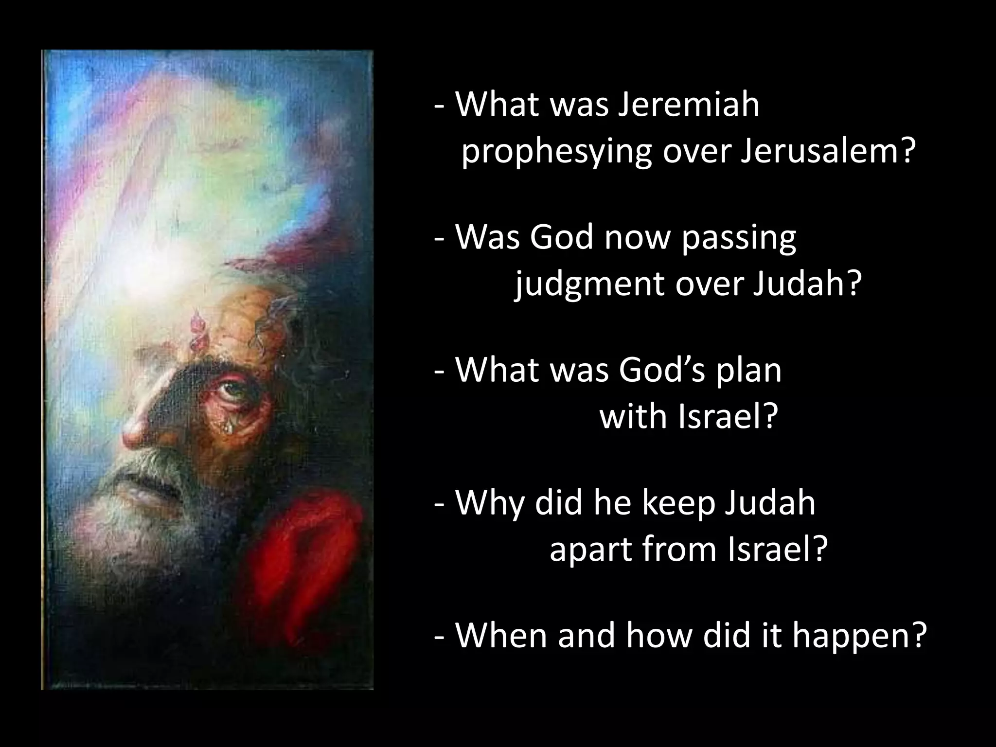 - What was Jeremiah
prophesying over Jerusalem?
- Was God now passing
judgment over Judah?
- What was God’s plan
with Israel?
- Why did he keep Judah
apart from Israel?
- When and how did it happen?
 