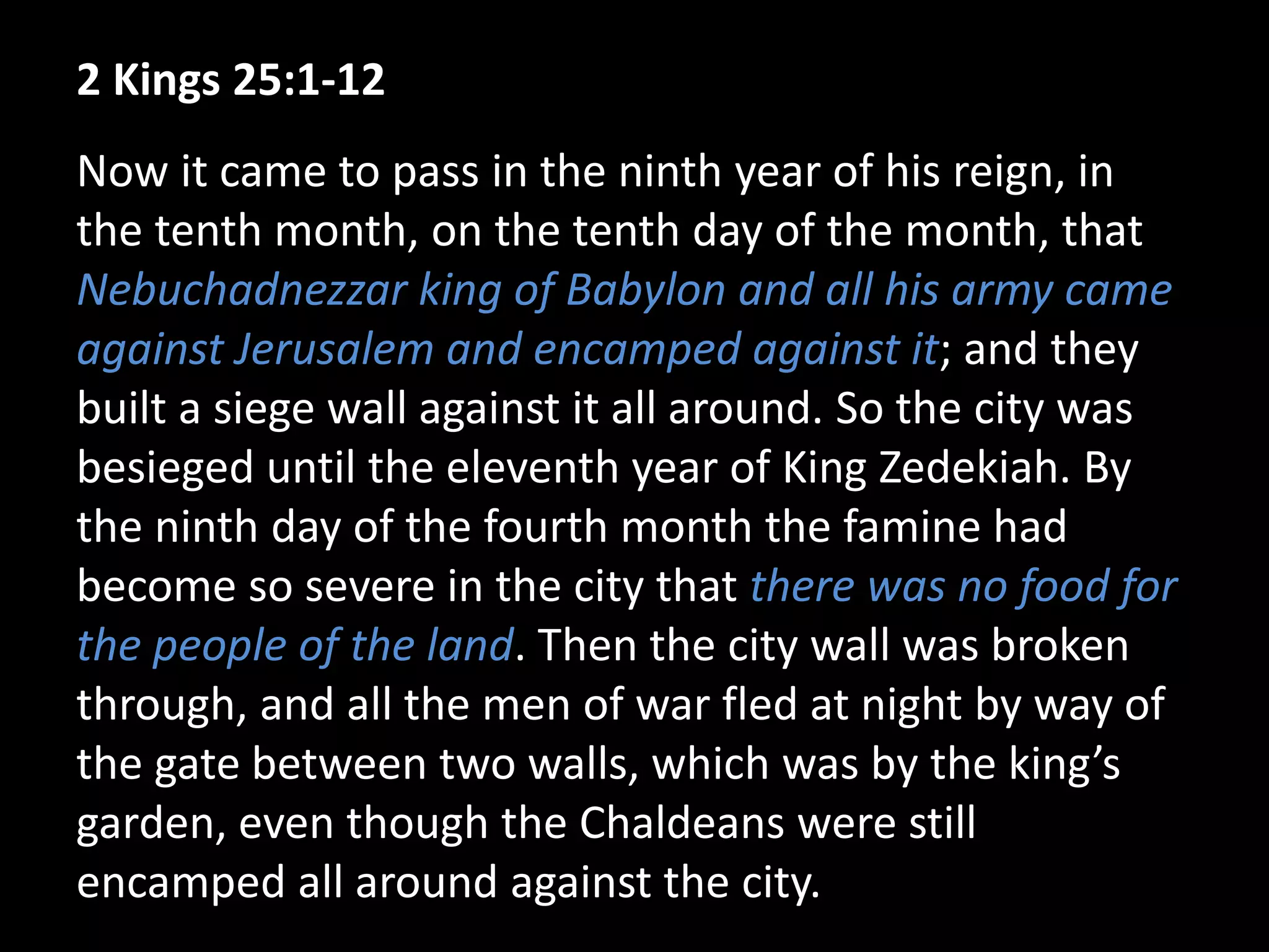 2 Kings 25:1-12
Now it came to pass in the ninth year of his reign, in
the tenth month, on the tenth day of the month, that
Nebuchadnezzar king of Babylon and all his army came
against Jerusalem and encamped against it; and they
built a siege wall against it all around. So the city was
besieged until the eleventh year of King Zedekiah. By
the ninth day of the fourth month the famine had
become so severe in the city that there was no food for
the people of the land. Then the city wall was broken
through, and all the men of war fled at night by way of
the gate between two walls, which was by the king’s
garden, even though the Chaldeans were still
encamped all around against the city.
 